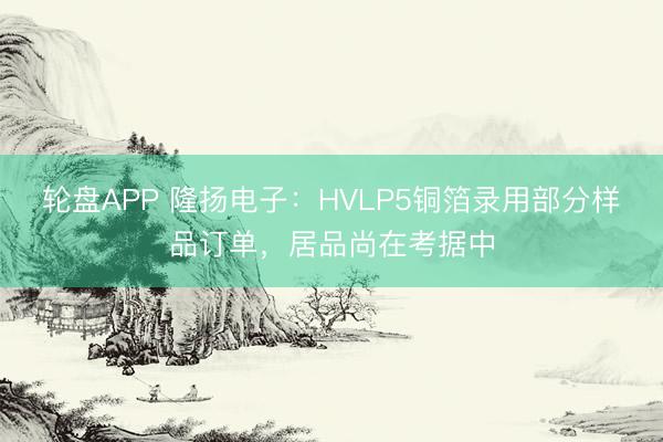 轮盘APP 隆扬电子：HVLP5铜箔录用部分样品订单，居品尚在考据中