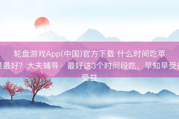 轮盘游戏App(中国)官方下载 什么时间吃苹果最好？大夫辅导：最好这3个时间段吃，早知早受益