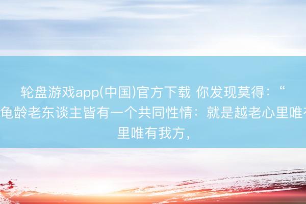 轮盘游戏app(中国)官方下载 你发现莫得：“大多半龟龄老东谈主皆有一个共同性情：就是越老心里唯有我方，