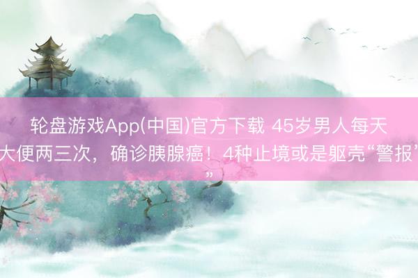 轮盘游戏App(中国)官方下载 45岁男人每天大便两三次，确诊胰腺癌！4种止境或是躯壳“警报”