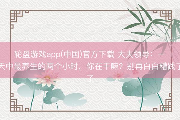 轮盘游戏app(中国)官方下载 大夫领导：一天中最养生的两个小时，你在干嘛？别再白白糟践了
