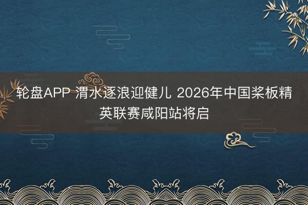 轮盘APP 渭水逐浪迎健儿 2026年中国桨板精英联赛咸阳站将启