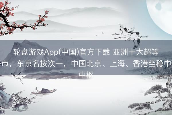 轮盘游戏App(中国)官方下载 亚洲十大超等齐市，东京名按次一，中国北京、上海、香港坐稳中枢
