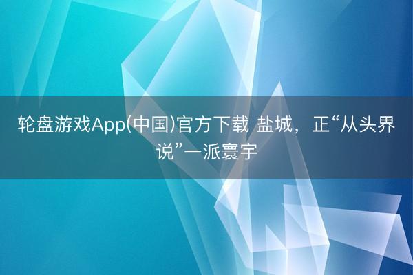 轮盘游戏App(中国)官方下载 盐城，正“从头界说”一派寰宇