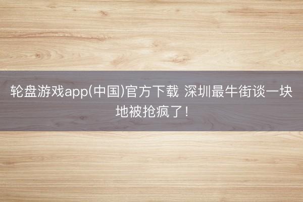 轮盘游戏app(中国)官方下载 深圳最牛街谈一块地被抢疯了！