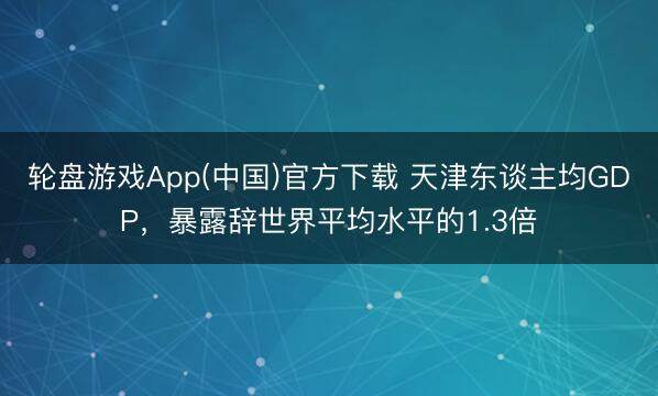 轮盘游戏App(中国)官方下载 天津东谈主均GDP，暴露辞世界平均水平的1.3倍