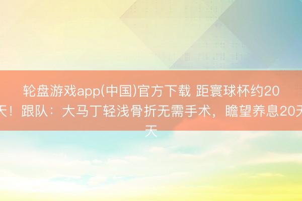 轮盘游戏app(中国)官方下载 距寰球杯约20天！跟队：大马丁轻浅骨折无需手术，瞻望养息20天