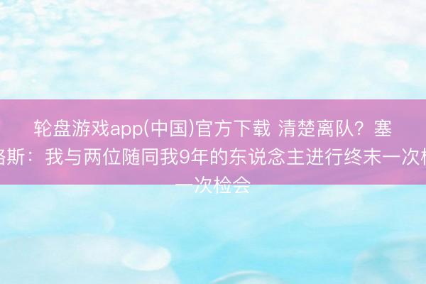 轮盘游戏app(中国)官方下载 清楚离队？塞巴略斯：我与两位随同我9年的东说念主进行终末一次检会