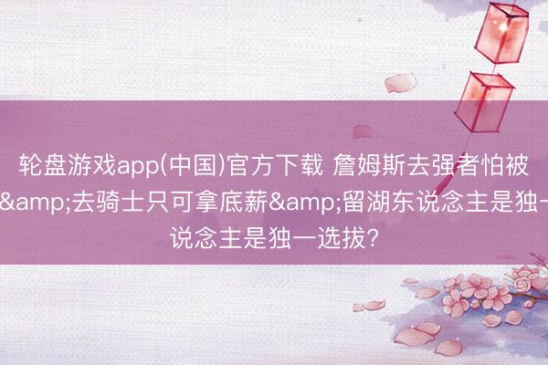 轮盘游戏app(中国)官方下载 詹姆斯去强者怕被骂投敌&去骑士只可拿底薪&留湖东说念主是独一选拔?