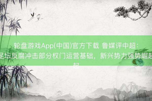轮盘游戏App(中国)官方下载 鲁媒评中超：足坛反腐冲击部分权门运营基础，新兴势力强势崛起