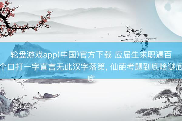轮盘游戏app(中国)官方下载 应届生求职遇百个口打一字直言无此汉字落第， 仙葩考题到底啥谜底