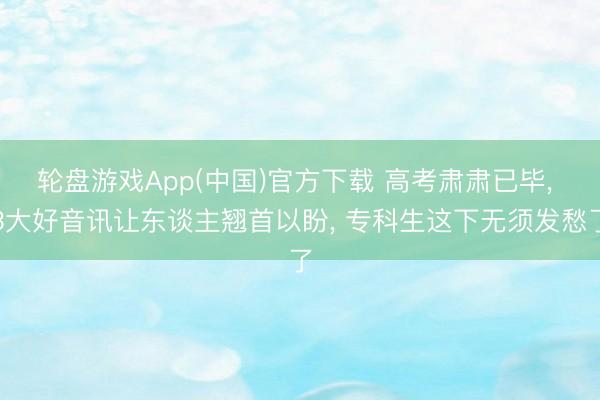 轮盘游戏App(中国)官方下载 高考肃肃已毕， 3大好音讯让东谈主翘首以盼， 专科生这下无须发愁了