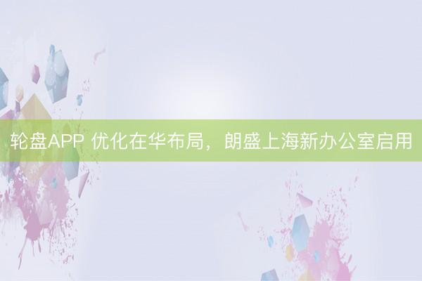 轮盘APP 优化在华布局，朗盛上海新办公室启用