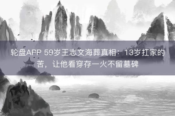 轮盘APP 59岁王志文海葬真相：13岁扛家的苦，让他看穿存一火不留墓碑