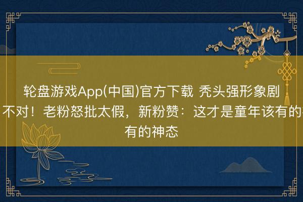 轮盘游戏App(中国)官方下载 秃头强形象剧变引不对！老粉怒批太假，新粉赞：这才是童年该有的神态