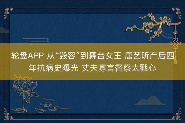 轮盘APP 从“毁容”到舞台女王 唐艺昕产后四年抗病史曝光 丈夫寡言督察太戳心