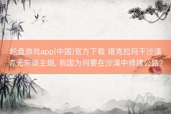 轮盘游戏app(中国)官方下载 塔克拉玛干沙漠杳无东谈主烟， 我国为何要在沙漠中修建公路?