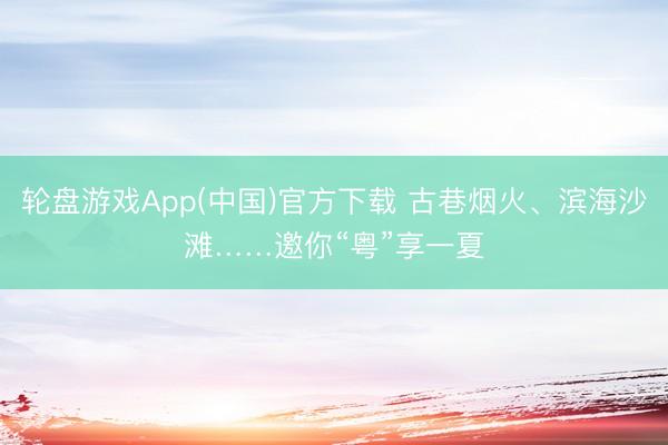 轮盘游戏App(中国)官方下载 古巷烟火、滨海沙滩……邀你“粤”享一夏