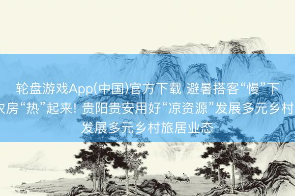 轮盘游戏App(中国)官方下载 避暑搭客“慢”下来 闲置农房“热”起来! 贵阳贵安用好“凉资源”发展多元乡村旅居业态