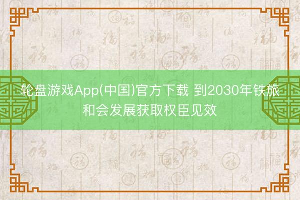 轮盘游戏App(中国)官方下载 到2030年铁旅和会发展获取权臣见效