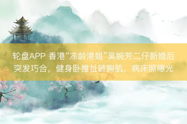 轮盘APP 香港“冻龄港姐”吴婉芳二仔新婚后突发巧合，健身卧推扯破胸肌，病床照曝光