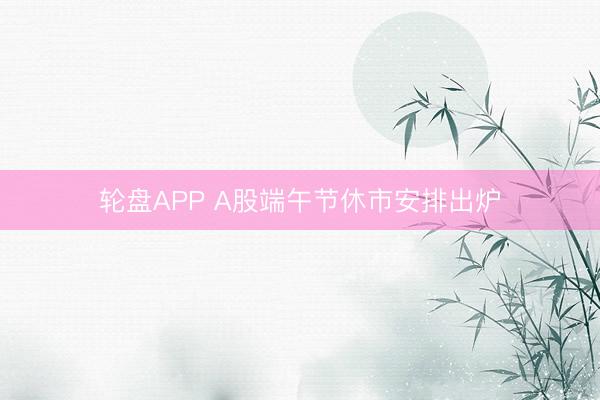 轮盘APP A股端午节休市安排出炉