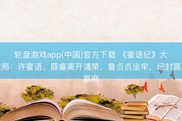 轮盘游戏app(中国)官方下载 《蜜语纪》大结局：许蜜语、薛睿离开浦荣，鲁贞贞坐牢，纪封赢麻