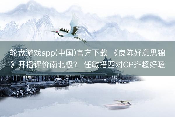 轮盘游戏app(中国)官方下载 《良陈好意思锦》开播评价南北极？ 任敏搭四对CP齐超好嗑