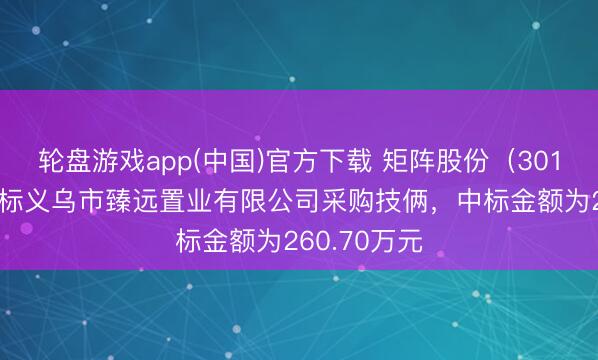 轮盘游戏app(中国)官方下载 矩阵股份（301365）：中标义乌市臻远置业有限公司采购技俩，中标金额为260.70万元