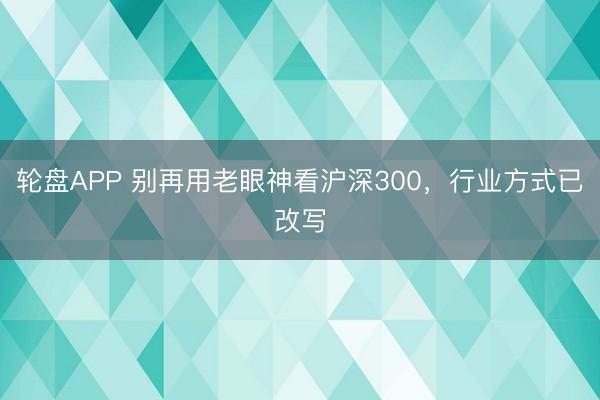 轮盘APP 别再用老眼神看沪深300，行业方式已改写
