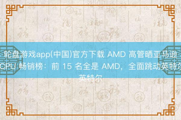 轮盘游戏app(中国)官方下载 AMD 高管晒亚马逊 CPU 畅销榜：前 15 名全是 AMD，全面跳动英特尔