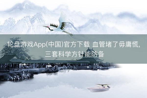 轮盘游戏App(中国)官方下载 血管堵了毋庸慌, 三套科学方针能防备