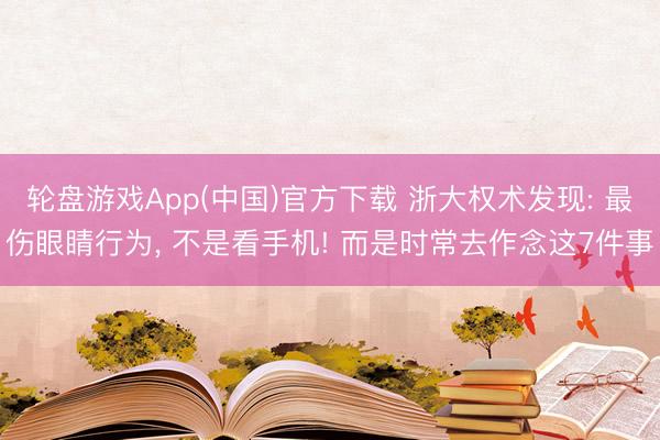 轮盘游戏App(中国)官方下载 浙大权术发现: 最伤眼睛行为， 不是看手机! 而是时常去作念这7件事
