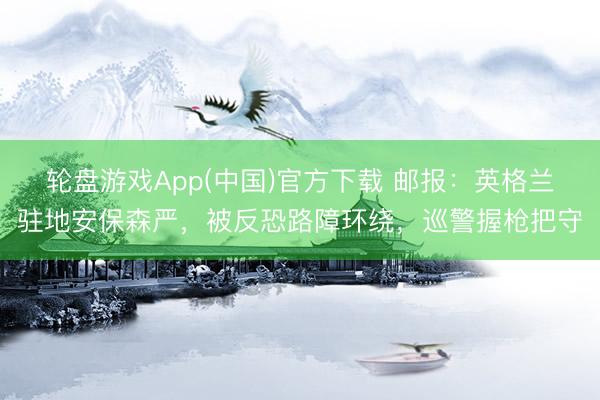 轮盘游戏App(中国)官方下载 邮报：英格兰驻地安保森严，被反恐路障环绕，巡警握枪把守