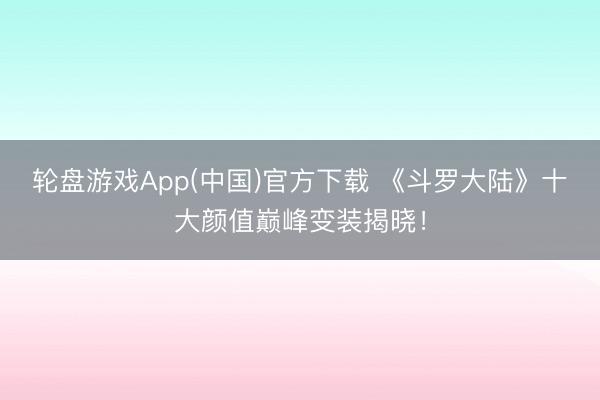 轮盘游戏App(中国)官方下载 《斗罗大陆》十大颜值巅峰变装揭晓!