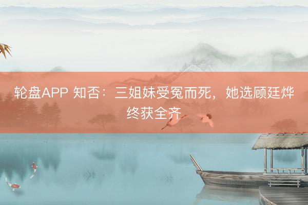 轮盘APP 知否:三姐妹受冤而死,她选顾廷烨终获全齐
