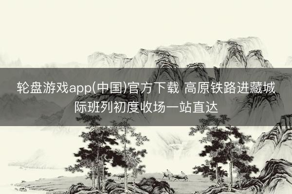 轮盘游戏app(中国)官方下载 高原铁路进藏城际班列初度收场一站直达