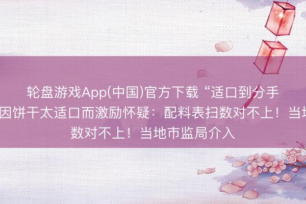 轮盘游戏App(中国)官方下载 “适口到分手劲”,破钞者因饼干太适口而激励怀疑:配料表扫数对不上!当地市监局介入
