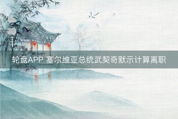 轮盘APP 塞尔维亚总统武契奇默示计算离职