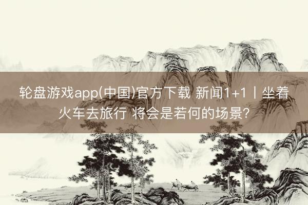 轮盘游戏app(中国)官方下载 新闻1+1丨坐着火车去旅行 将会是若何的场景？