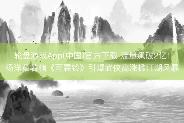 轮盘游戏App(中国)官方下载 流量飙破2亿！杨洋章若楠《雨霖铃》引爆武侠高涨掀江湖风暴