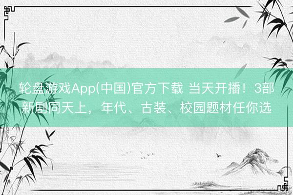 轮盘游戏App(中国)官方下载 当天开播！3部新剧同天上，年代、古装、校园题材任你选