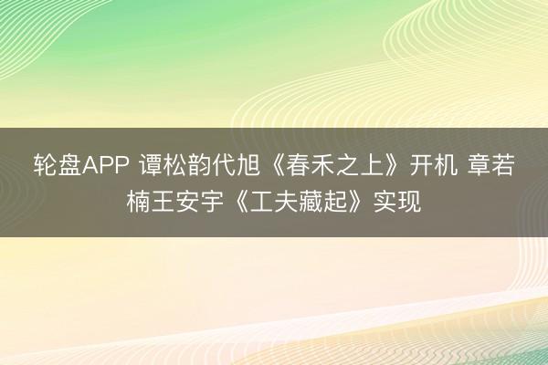 轮盘APP 谭松韵代旭《春禾之上》开机 章若楠王安宇《工夫藏起》实现