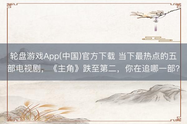 轮盘游戏App(中国)官方下载 当下最热点的五部电视剧，《主角》跌至第二，你在追哪一部？