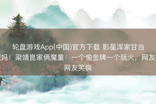 轮盘游戏App(中国)官方下载 影星浑家甘当全职妈！梁靖崑家俩魔童：一个偷金牌一个玩火，网友笑疯