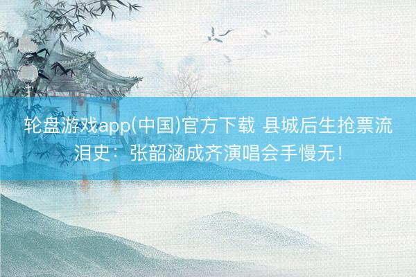 轮盘游戏app(中国)官方下载 县城后生抢票流泪史：张韶涵成齐演唱会手慢无！