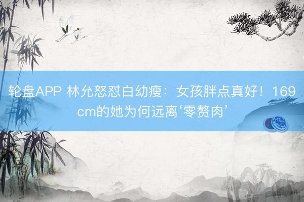 轮盘APP 林允怒怼白幼瘦：女孩胖点真好！169cm的她为何远离‘零赘肉’