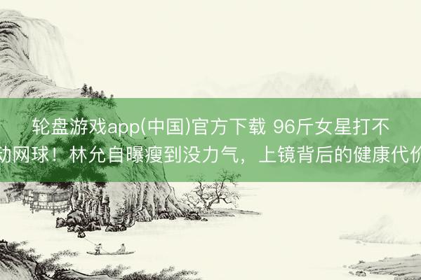 轮盘游戏app(中国)官方下载 96斤女星打不动网球！林允自曝瘦到没力气，上镜背后的健康代价