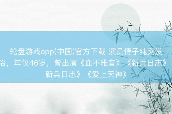 轮盘游戏app(中国)官方下载 演员傅子纯突发疾病送医不治，年仅46岁，曾出演《血不雅音》《新兵日志》《爱上天神》