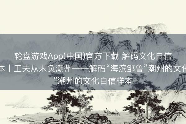 轮盘游戏App(中国)官方下载 解码文化自信的城市样本丨工夫从未负潮州——解码“海滨邹鲁”潮州的文化自信样本
